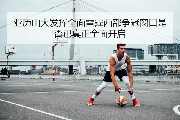 亚历山大发挥全面雷霆西部争冠窗口是否已真正全面开启