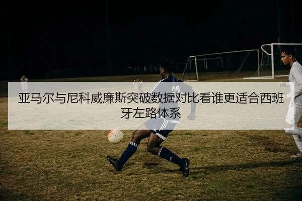 亚马尔与尼科威廉斯突破数据对比看谁更适合西班牙左路体系