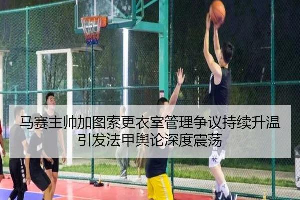 马赛主帅加图索更衣室管理争议持续升温引发法甲舆论深度震荡