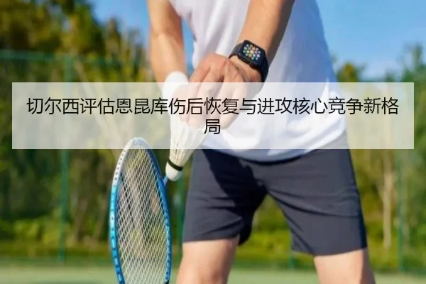 切尔西评估恩昆库伤后恢复与进攻核心竞争新格局