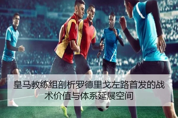 皇马教练组剖析罗德里戈左路首发的战术价值与体系延展空间