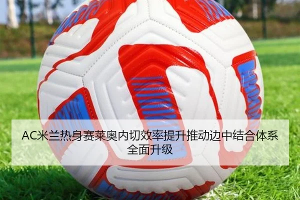 AC米兰热身赛莱奥内切效率提升推动边中结合体系全面升级