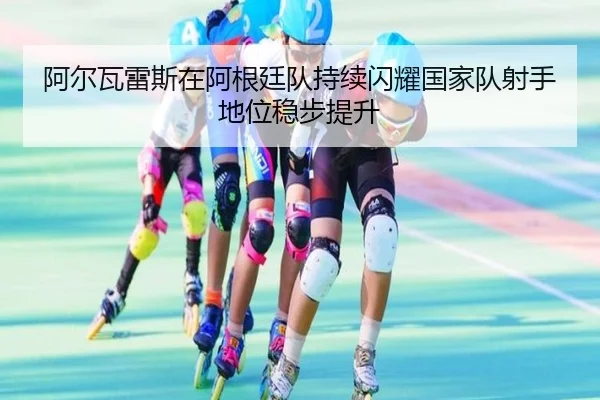 阿尔瓦雷斯在阿根廷队持续闪耀国家队射手地位稳步提升